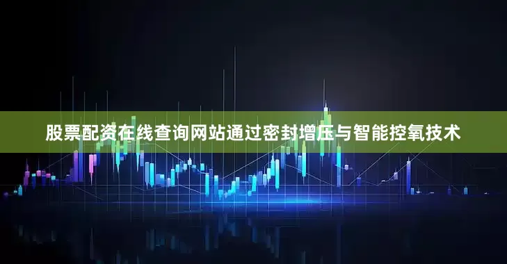 股票配资在线查询网站通过密封增压与智能控氧技术