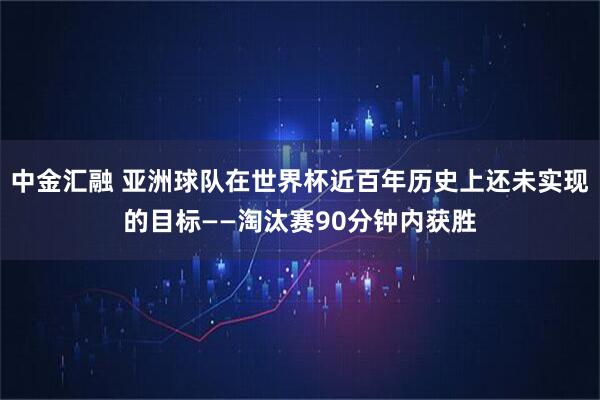 中金汇融 亚洲球队在世界杯近百年历史上还未实现的目标——淘汰赛90分钟内获胜