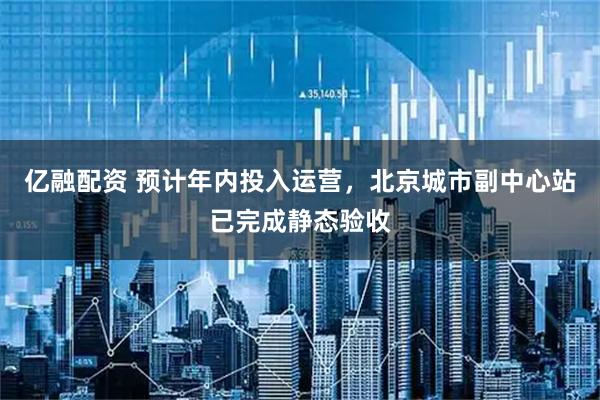 亿融配资 预计年内投入运营，北京城市副中心站已完成静态验收