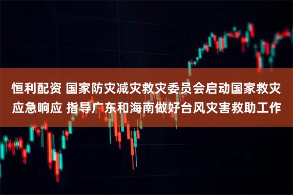 恒利配资 国家防灾减灾救灾委员会启动国家救灾应急响应 指导广东和海南做好台风灾害救助工作