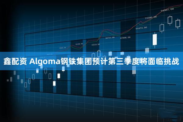 鑫配资 Algoma钢铁集团预计第三季度将面临挑战