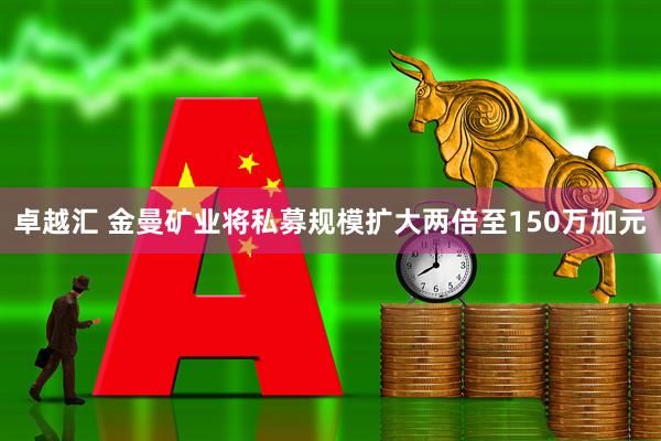卓越汇 金曼矿业将私募规模扩大两倍至150万加元