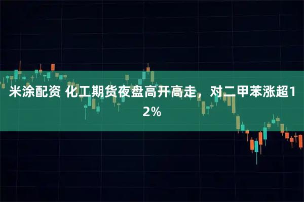 米涂配资 化工期货夜盘高开高走，对二甲苯涨超12%