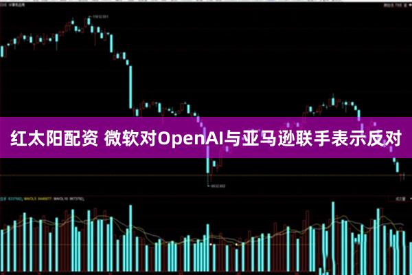 红太阳配资 微软对OpenAI与亚马逊联手表示反对