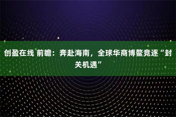 创盈在线 前瞻：奔赴海南，全球华商博鳌竞逐“封关机遇”