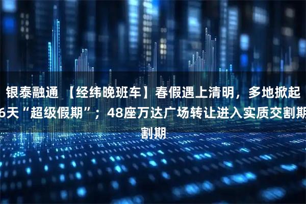 银泰融通 【经纬晚班车】春假遇上清明，多地掀起6天“超级假期”；48座万达广场转让进入实质交割期