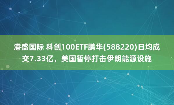 港盛国际 科创100ETF鹏华(588220)日均成交7.33亿，美国暂停打击伊朗能源设施