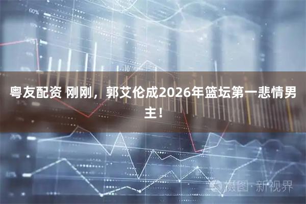 粤友配资 刚刚，郭艾伦成2026年篮坛第一悲情男主！