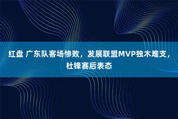 红盘 广东队客场惨败，发展联盟MVP独木难支，杜锋赛后表态
