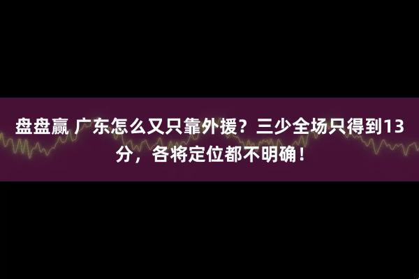 盘盘赢 广东怎么又只靠外援？三少全场只得到13分，各将定位都不明确！