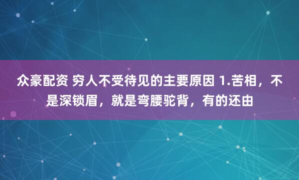 众豪配资 穷人不受待见的主要原因 1.苦相，不是深锁眉，就是弯腰驼背，有的还由
