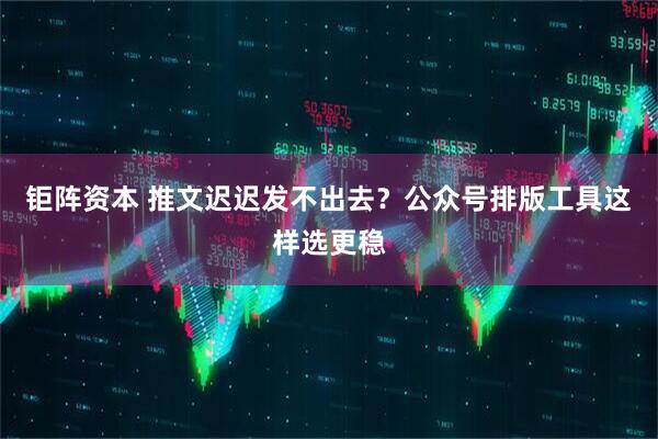 钜阵资本 推文迟迟发不出去？公众号排版工具这样选更稳