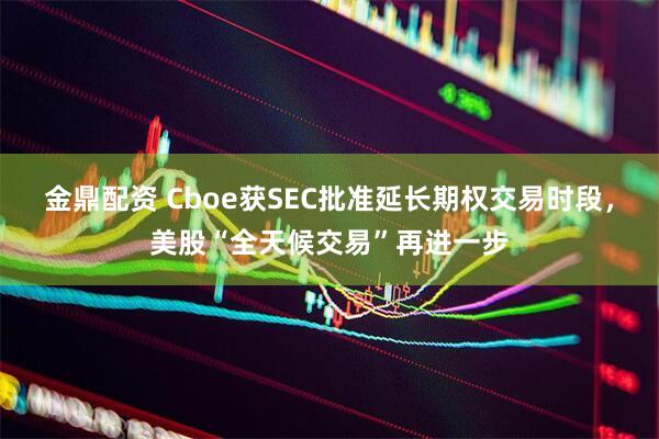 金鼎配资 Cboe获SEC批准延长期权交易时段，美股“全天候交易”再进一步