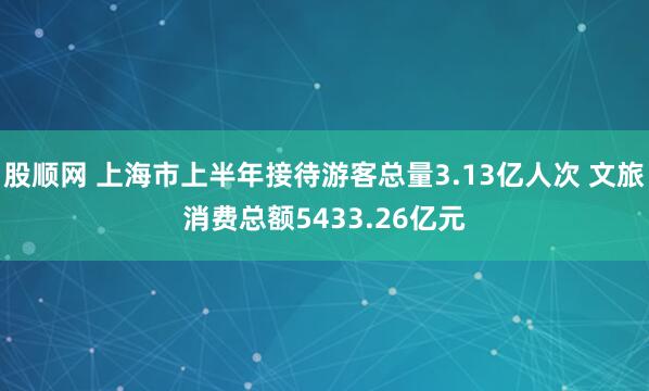 股顺网 上海市上半年接待游客总量3.13亿人次 文旅消费总额5433.26亿元