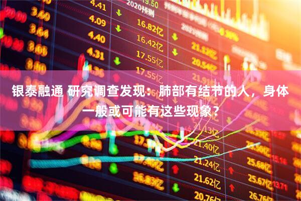 银泰融通 研究调查发现：肺部有结节的人，身体一般或可能有这些现象？
