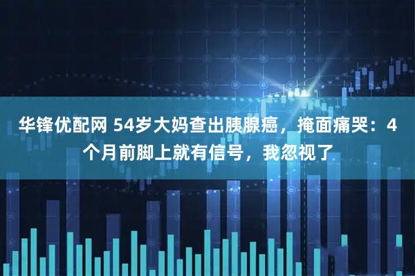 华锋优配网 54岁大妈查出胰腺癌，掩面痛哭：4个月前脚上就有信号，我忽视了
