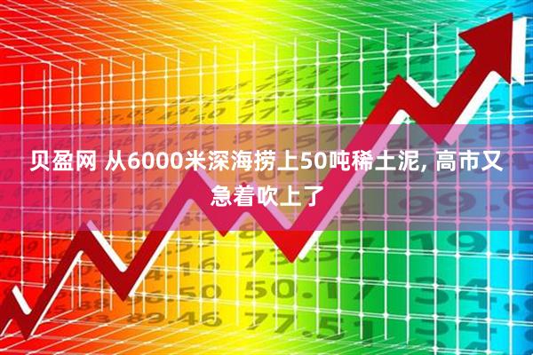 贝盈网 从6000米深海捞上50吨稀土泥, 高市又急着吹上了